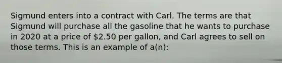 Sigmund enters into a contract with Carl. The terms are that Sigmund will purchase all the gasoline that he wants to purchase in 2020 at a price of 2.50 per gallon, and Carl agrees to sell on those terms. This is an example of a(n):