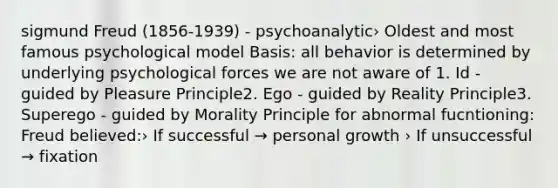 sigmund Freud (1856-1939) - psychoanalytic› Oldest and most famous psychological model Basis: all behavior is determined by underlying psychological forces we are not aware of 1. Id - guided by Pleasure Principle2. Ego - guided by Reality Principle3. Superego - guided by Morality Principle for abnormal fucntioning: Freud believed:› If successful → personal growth › If unsuccessful → fixation