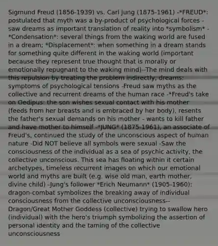 Sigmund Freud (1856-1939) vs. Carl Jung (1875-1961) -*FREUD*: postulated that myth was a by-product of psychological forces - saw dreams as important translation of reality into *symbolism* -*Condensation*: several things from the waking world are fused in a dream; *Displacement*: when something in a dream stands for something quite different in the waking world (important because they represent true thought that is morally or emotionally repugnant to the waking mind)--The mind deals with this repulsion by treating the problem indirectly; dreams: symptoms of psychological tensions -Freud saw myths as the collective and recurrent dreams of the human race -*Freud's take on Oedipus: the son wishes sexual contact with his mother (feeds from her breasts and is embraced by her body), resents the father's sexual demands on his mother - wants to kill father and have mother to himself -*JUNG* (1875-1961), an associate of Freud's, continued the study of the unconscious aspect of human nature -Did NOT believe all symbols were sexual -Saw the consciousness of the individual as a sea of psychic activity, the collective unconscious. This sea has floating within it certain archetypes, timeless recurrent images on which our emotional world and myths are built (e.g. wise old man, earth mother, divine child) -Jung's follower *Erich Neumann* (1905-1960): dragon-combat symbolizes the breaking away of individual consciousness from the collective unconsciousness--Dragon/Great Mother Goddess (collective) trying to swallow hero (individual) with the hero's triumph symbolizing the assertion of personal identity and the taming of the collective unconsciousness