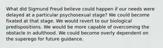 What did Sigmund Freud believe could happen if our needs were delayed at a particular psychosexual stage? We could become fixated at that stage. We would revert to our biological predispositions. We would be more capable of overcoming the obstacle in adulthood. We could become overly dependent on the superego for future guidance.