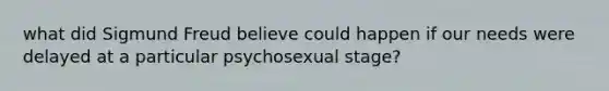 what did Sigmund Freud believe could happen if our needs were delayed at a particular psychosexual stage?