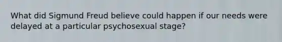 What did Sigmund Freud believe could happen if our needs were delayed at a particular psychosexual stage?