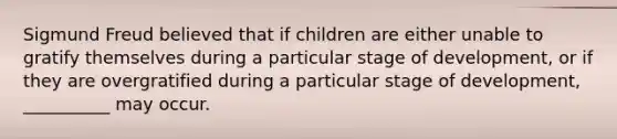 Sigmund Freud believed that if children are either unable to gratify themselves during a particular stage of development, or if they are overgratified during a particular stage of development, __________ may occur.