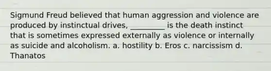 Sigmund Freud believed that human aggression and violence are produced by instinctual drives, _________ is the death instinct that is sometimes expressed externally as violence or internally as suicide and alcoholism. a. hostility b. Eros c. narcissism d. Thanatos