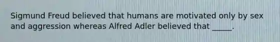 Sigmund Freud believed that humans are motivated only by sex and aggression whereas Alfred Adler believed that _____.