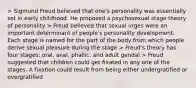 > Sigmund Freud believed that one's personality was essentially set in early childhood. He proposed a psychosexual stage theory of personality > Freud believed that sexual urges were an important determinant of people's personality development. Each stage is named for the part of the body from which people derive sexual pleasure during the stage > Freud's theory has four stages: oral, anal, phallic, and adult genital > Freud suggested that children could get fixated in any one of the stages. A fixation could result from being either undergratified or overgratified