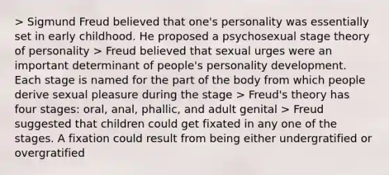 > Sigmund Freud believed that one's personality was essentially set in early childhood. He proposed a psychosexual stage theory of personality > Freud believed that sexual urges were an important determinant of people's personality development. Each stage is named for the part of the body from which people derive sexual pleasure during the stage > Freud's theory has four stages: oral, anal, phallic, and adult genital > Freud suggested that children could get fixated in any one of the stages. A fixation could result from being either undergratified or overgratified