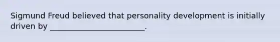 Sigmund Freud believed that personality development is initially driven by ________________________.