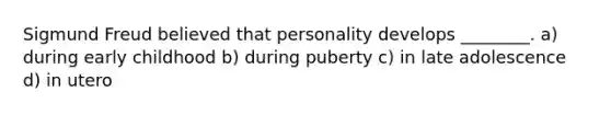 Sigmund Freud believed that personality develops ________. a) during early childhood b) during puberty c) in late adolescence d) in utero