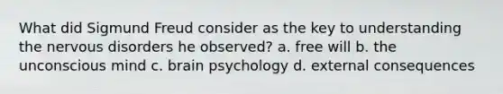 What did Sigmund Freud consider as the key to understanding the nervous disorders he observed? a. free will b. the unconscious mind c. brain psychology d. external consequences