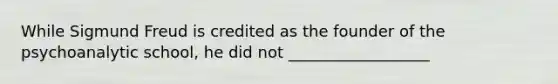 While Sigmund Freud is credited as the founder of the psychoanalytic school, he did not __________________