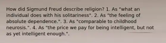 How did Sigmund Freud describe religion? 1. As "what an individual does with his solitariness". 2. As "the feeling of absolute dependence.". 3. As "comparable to childhood neurosis.". 4. As "the price we pay for being intelligent, but not as yet intelligent enough.".