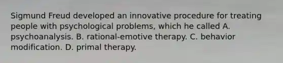 Sigmund Freud developed an innovative procedure for treating people with psychological problems, which he called A. psychoanalysis. B. rational-emotive therapy. C. behavior modification. D. primal therapy.