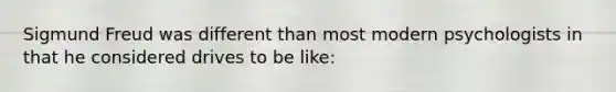 Sigmund Freud was different than most modern psychologists in that he considered drives to be like: