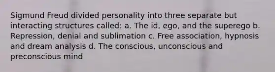 Sigmund Freud divided personality into three separate but interacting structures called: a. The id, ego, and the superego b. Repression, denial and sublimation c. Free association, hypnosis and dream analysis d. The conscious, unconscious and preconscious mind