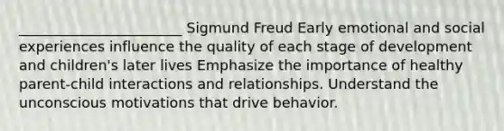 _______________________ Sigmund Freud Early emotional and social experiences influence the quality of each stage of development and children's later lives Emphasize the importance of healthy parent-child interactions and relationships. Understand the unconscious motivations that drive behavior.