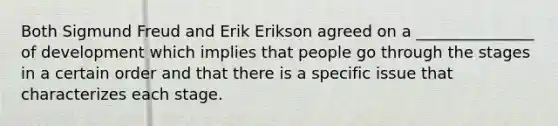 Both Sigmund Freud and Erik Erikson agreed on a _______________ of development which implies that people go through the stages in a certain order and that there is a specific issue that characterizes each stage.