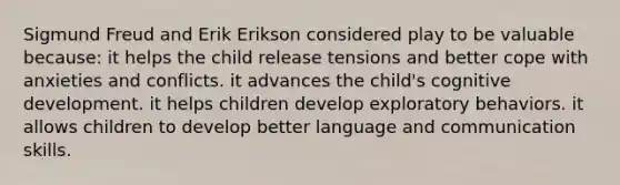 Sigmund Freud and Erik Erikson considered play to be valuable because: it helps the child release tensions and better cope with anxieties and conflicts. it advances the child's cognitive development. it helps children develop exploratory behaviors. it allows children to develop better language and communication skills.