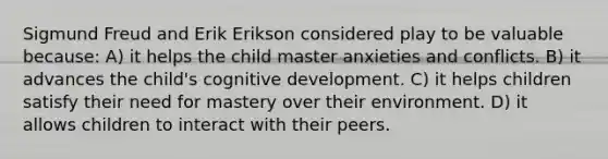 Sigmund Freud and Erik Erikson considered play to be valuable because: A) it helps the child master anxieties and conflicts. B) it advances the child's cognitive development. C) it helps children satisfy their need for mastery over their environment. D) it allows children to interact with their peers.