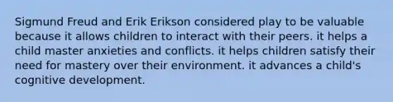 Sigmund Freud and Erik Erikson considered play to be valuable because it allows children to interact with their peers. it helps a child master anxieties and conflicts. it helps children satisfy their need for mastery over their environment. it advances a child's cognitive development.