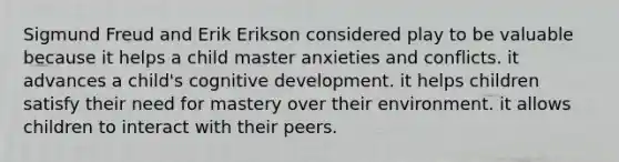 Sigmund Freud and Erik Erikson considered play to be valuable because it helps a child master anxieties and conflicts. it advances a child's cognitive development. it helps children satisfy their need for mastery over their environment. it allows children to interact with their peers.