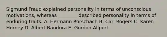 Sigmund Freud explained personality in terms of unconscious motivations, whereas ________ described personality in terms of enduring traits. A. Hermann Rorschach B. Carl Rogers C. Karen Horney D. Albert Bandura E. Gordon Allport