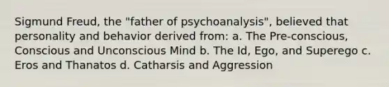 Sigmund Freud, the "father of psychoanalysis", believed that personality and behavior derived from: a. The Pre-conscious, Conscious and Unconscious Mind b. The Id, Ego, and Superego c. Eros and Thanatos d. Catharsis and Aggression