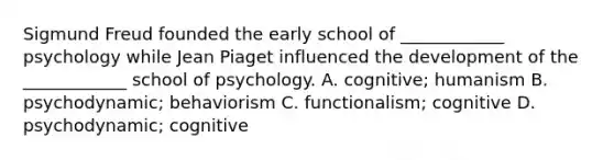 Sigmund Freud founded the early school of ____________ psychology while Jean Piaget influenced the development of the ____________ school of psychology. A. cognitive; humanism B. psychodynamic; behaviorism C. functionalism; cognitive D. psychodynamic; cognitive