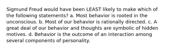 Sigmund Freud would have been LEAST likely to make which of the following statements? a. Most behavior is rooted in the unconscious. b. Most of our behavior is rationally directed. c. A great deal of our behavior and thoughts are symbolic of hidden motives. d. Behavior is the outcome of an interaction among several components of personality.