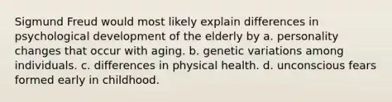 Sigmund Freud would most likely explain differences in psychological development of the elderly by a. personality changes that occur with aging. b. genetic variations among individuals. c. differences in physical health. d. unconscious fears formed early in childhood.