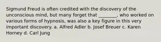 Sigmund Freud is often credited with the discovery of the unconscious mind, but many forget that ________, who worked on various forms of hypnosis, was also a key figure in this very important discovery. a. Alfred Adler b. Josef Breuer c. Karen Horney d. Carl Jung