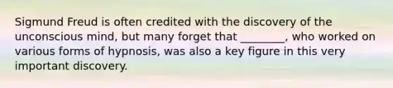 Sigmund Freud is often credited with the discovery of the unconscious mind, but many forget that ________, who worked on various forms of hypnosis, was also a key figure in this very important discovery.