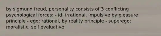 by sigmund freud, personality consists of 3 conflicting psychological forces: - id: irrational, impulsive by pleasure principle - ego: rational, by reality principle - superego: moralistic, self evaluative