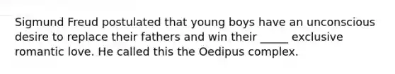 Sigmund Freud postulated that young boys have an unconscious desire to replace their fathers and win their _____ exclusive romantic love. He called this the Oedipus complex.