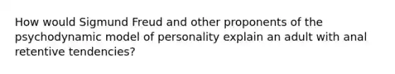 How would Sigmund Freud and other proponents of the psychodynamic model of personality explain an adult with anal retentive tendencies?