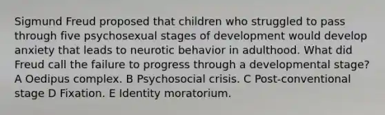 Sigmund Freud proposed that children who struggled to pass through five psychosexual stages of development would develop anxiety that leads to neurotic behavior in adulthood. What did Freud call the failure to progress through a developmental stage? A Oedipus complex. B Psychosocial crisis. C Post-conventional stage D Fixation. E Identity moratorium.