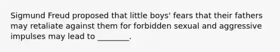 Sigmund Freud proposed that little boys' fears that their fathers may retaliate against them for forbidden sexual and aggressive impulses may lead to ________.