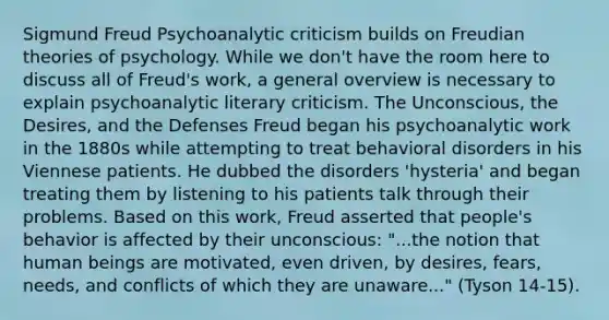 Sigmund Freud Psychoanalytic criticism builds on Freudian theories of psychology. While we don't have the room here to discuss all of Freud's work, a general overview is necessary to explain psychoanalytic literary criticism. The Unconscious, the Desires, and the Defenses Freud began his psychoanalytic work in the 1880s while attempting to treat behavioral disorders in his Viennese patients. He dubbed the disorders 'hysteria' and began treating them by listening to his patients talk through their problems. Based on this work, Freud asserted that people's behavior is affected by their unconscious: "...the notion that human beings are motivated, even driven, by desires, fears, needs, and conflicts of which they are unaware..." (Tyson 14-15).