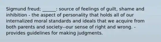 Sigmund freud; ______: source of feelings of guilt, shame and inhibition - the aspect of personality that holds all of our internalized moral standards and ideals that we acquire from both parents and society--our sense of right and wrong. - provides guidelines for making judgments.