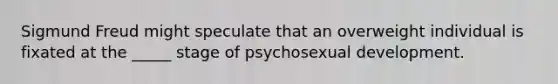 Sigmund Freud might speculate that an overweight individual is fixated at the _____ stage of psychosexual development.