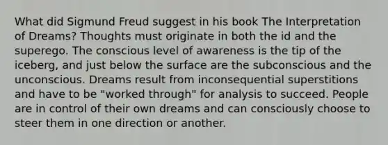 What did Sigmund Freud suggest in his book The Interpretation of Dreams? Thoughts must originate in both the id and the superego. The conscious level of awareness is the tip of the iceberg, and just below the surface are the subconscious and the unconscious. Dreams result from inconsequential superstitions and have to be "worked through" for analysis to succeed. People are in control of their own dreams and can consciously choose to steer them in one direction or another.