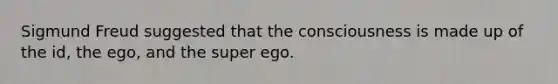 Sigmund Freud suggested that the consciousness is made up of the id, the ego, and the super ego.