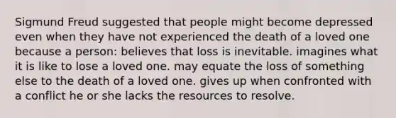 Sigmund Freud suggested that people might become depressed even when they have not experienced the death of a loved one because a person: believes that loss is inevitable. imagines what it is like to lose a loved one. may equate the loss of something else to the death of a loved one. gives up when confronted with a conflict he or she lacks the resources to resolve.