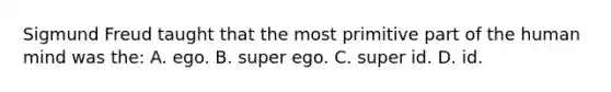 Sigmund Freud taught that the most primitive part of the human mind was the: A. ego. B. super ego. C. super id. D. id.