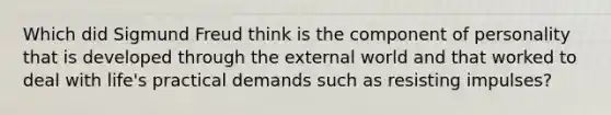 Which did Sigmund Freud think is the component of personality that is developed through the external world and that worked to deal with life's practical demands such as resisting impulses?