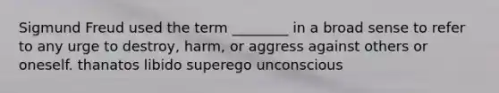 Sigmund Freud used the term ________ in a broad sense to refer to any urge to destroy, harm, or aggress against others or oneself. thanatos libido superego unconscious