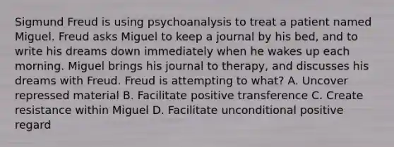 Sigmund Freud is using psychoanalysis to treat a patient named Miguel. Freud asks Miguel to keep a journal by his bed, and to write his dreams down immediately when he wakes up each morning. Miguel brings his journal to therapy, and discusses his dreams with Freud. Freud is attempting to what? A. Uncover repressed material B. Facilitate positive transference C. Create resistance within Miguel D. Facilitate unconditional positive regard