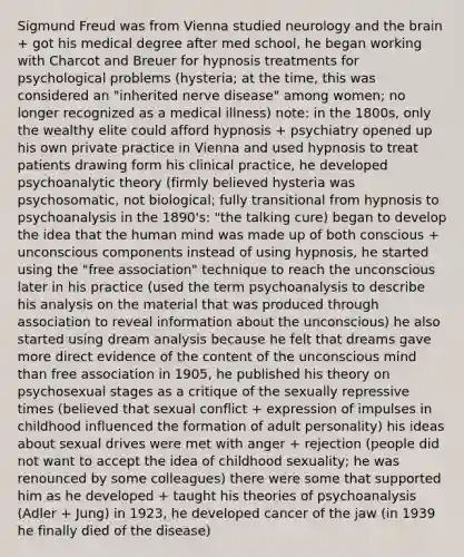 Sigmund Freud was from Vienna studied neurology and the brain + got his medical degree after med school, he began working with Charcot and Breuer for hypnosis treatments for psychological problems (hysteria; at the time, this was considered an "inherited nerve disease" among women; no longer recognized as a medical illness) note: in the 1800s, only the wealthy elite could afford hypnosis + psychiatry opened up his own private practice in Vienna and used hypnosis to treat patients drawing form his clinical practice, he developed psychoanalytic theory (firmly believed hysteria was psychosomatic, not biological; fully transitional from hypnosis to psychoanalysis in the 1890's: "the talking cure) began to develop the idea that the human mind was made up of both conscious + unconscious components instead of using hypnosis, he started using the "free association" technique to reach the unconscious later in his practice (used the term psychoanalysis to describe his analysis on the material that was produced through association to reveal information about the unconscious) he also started using dream analysis because he felt that dreams gave more direct evidence of the content of the unconscious mind than free association in 1905, he published his theory on psychosexual stages as a critique of the sexually repressive times (believed that sexual conflict + expression of impulses in childhood influenced the formation of adult personality) his ideas about sexual drives were met with anger + rejection (people did not want to accept the idea of childhood sexuality; he was renounced by some colleagues) there were some that supported him as he developed + taught his theories of psychoanalysis (Adler + Jung) in 1923, he developed cancer of the jaw (in 1939 he finally died of the disease)