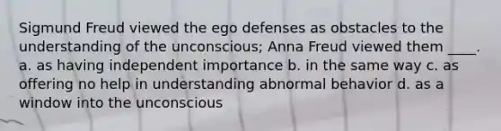 Sigmund Freud viewed the ego defenses as obstacles to the understanding of the unconscious; Anna Freud viewed them ____. a. as having independent importance b. in the same way c. as offering no help in understanding abnormal behavior d. as a window into the unconscious