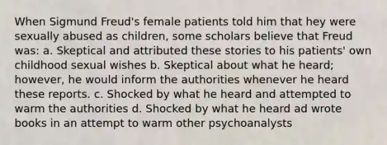 When Sigmund Freud's female patients told him that hey were sexually abused as children, some scholars believe that Freud was: a. Skeptical and attributed these stories to his patients' own childhood sexual wishes b. Skeptical about what he heard; however, he would inform the authorities whenever he heard these reports. c. Shocked by what he heard and attempted to warm the authorities d. Shocked by what he heard ad wrote books in an attempt to warm other psychoanalysts